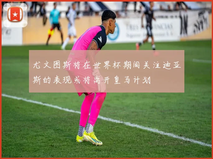尤文图斯将在世界杯期间关注迪亚斯的表现或将离开皇马计划