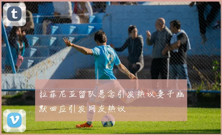 拉菲尼亚留队悬念引发热议妻子幽默回应引发网友热议