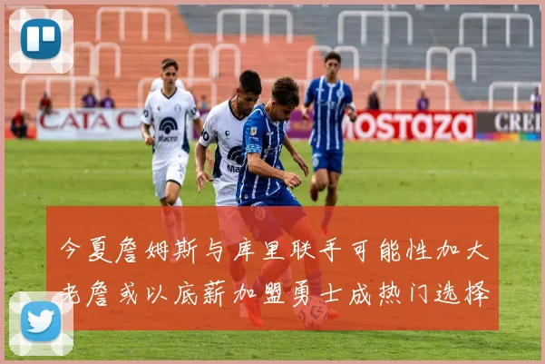 今夏詹姆斯与库里联手可能性加大老詹或以底薪加盟勇士成热门选择
