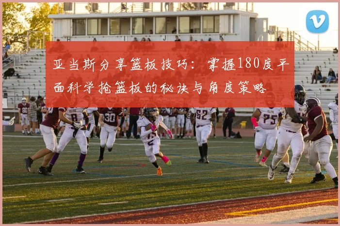 亚当斯分享篮板技巧：掌握180度平面科学抢篮板的秘诀与角度策略