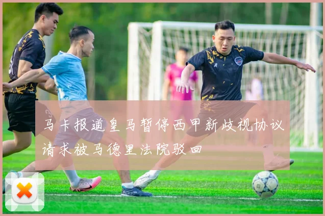 马卡报道皇马暂停西甲新歧视协议请求被马德里法院驳回