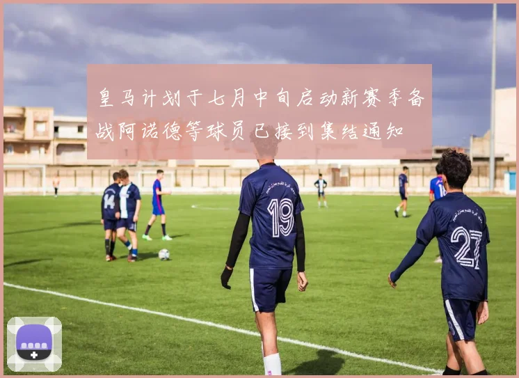 皇马计划于七月中旬启动新赛季备战阿诺德等球员已接到集结通知