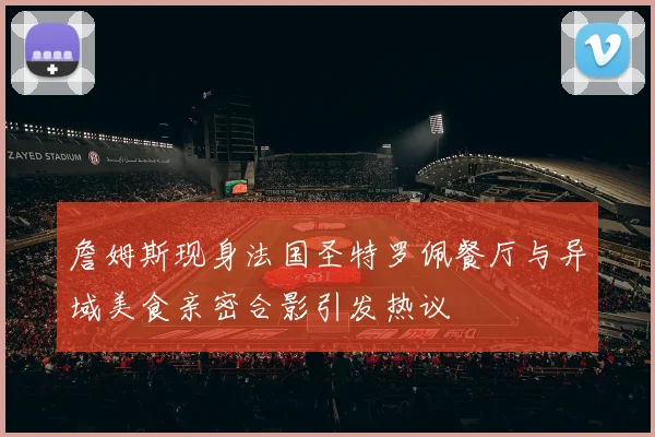 詹姆斯现身法国圣特罗佩餐厅与异域美食亲密合影引发热议