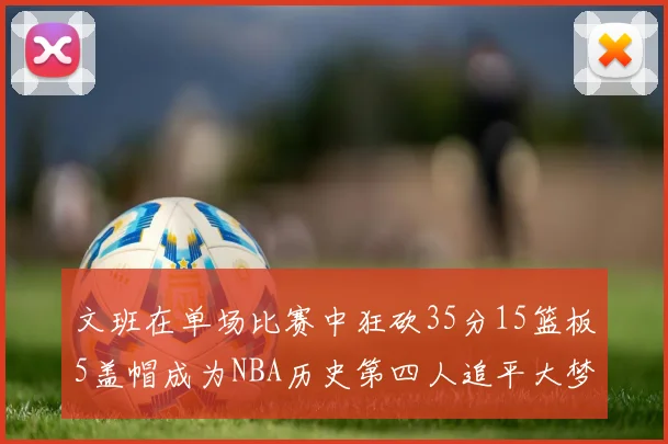文班在单场比赛中狂砍35分15篮板5盖帽成为NBA历史第四人追平大梦鲨鱼天勾