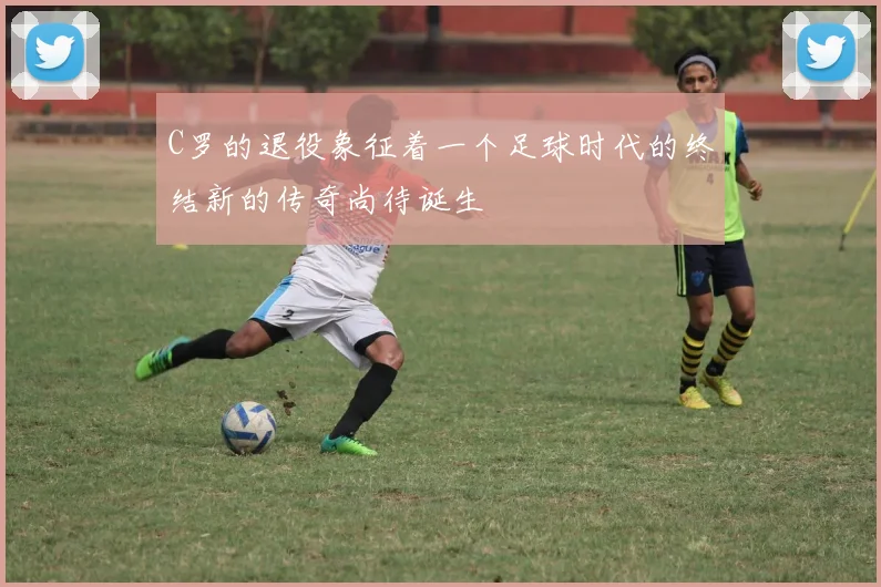 C罗的退役象征着一个足球时代的终结新的传奇尚待诞生