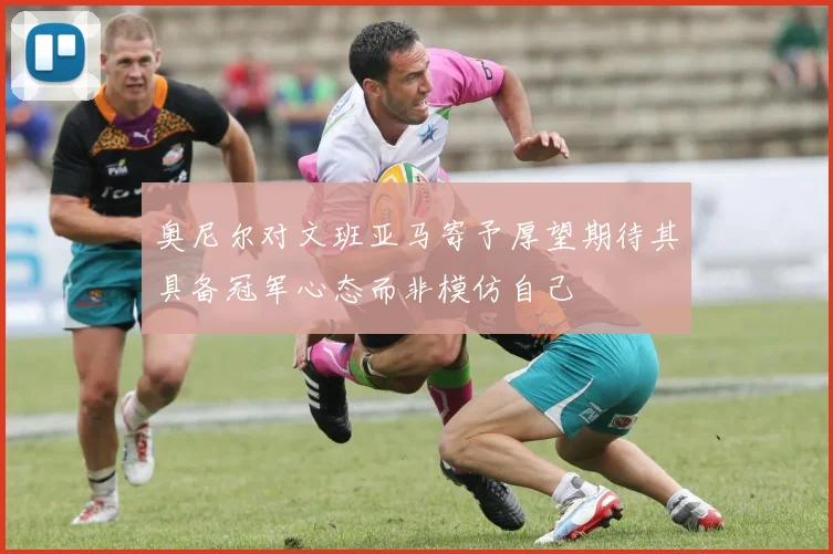奥尼尔对文班亚马寄予厚望期待其具备冠军心态而非模仿自己