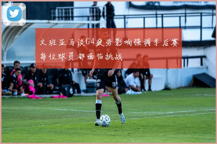 文班亚马谈G4疲劳影响强调季后赛每位球员都面临挑战