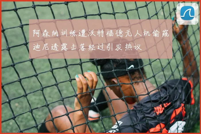 阿森纳训练遭沃特福德无人机偷窥迪尼透露击落经过引发热议
