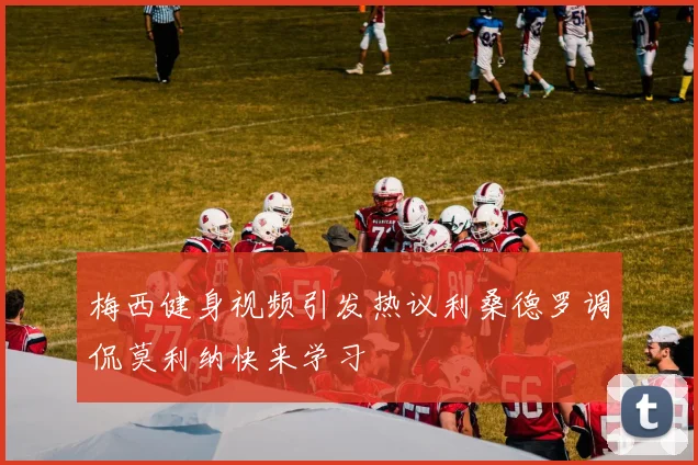 梅西健身视频引发热议利桑德罗调侃莫利纳快来学习