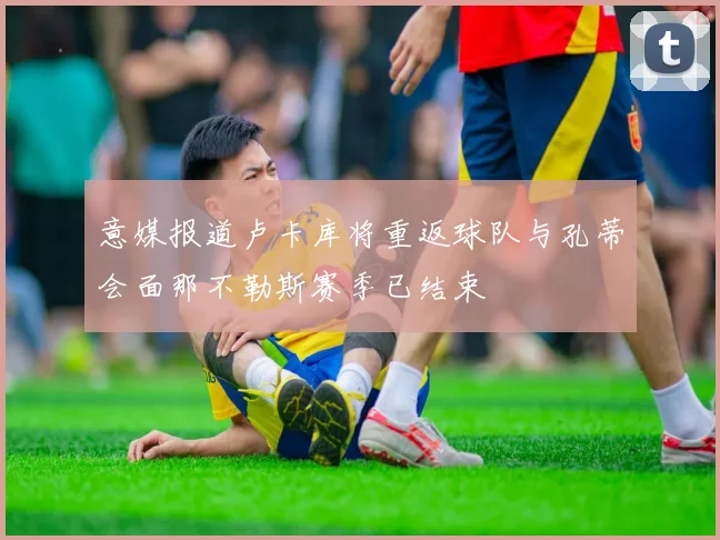 意媒报道卢卡库将重返球队与孔蒂会面那不勒斯赛季已结束