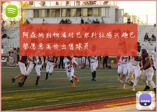 阿森纳利物浦对巴尔科拉感兴趣巴黎愿意高价出售球员