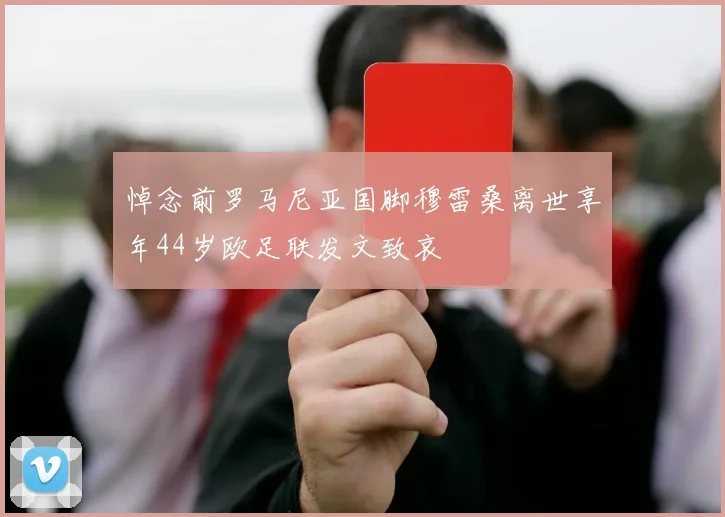 悼念前罗马尼亚国脚穆雷桑离世享年44岁欧足联发文致哀