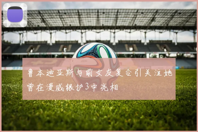 鲁本迪亚斯与前女友复合引关注她曾在漫威银护3中亮相