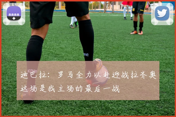 迪巴拉：罗马全力以赴迎战拉齐奥这场是我主场的最后一战