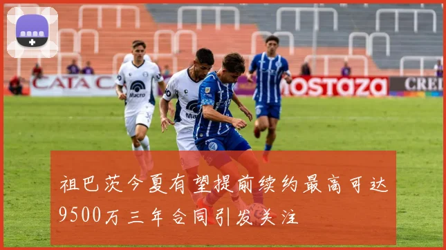 祖巴茨今夏有望提前续约最高可达9500万三年合同引发关注