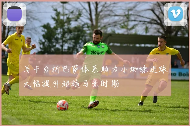 马卡分析巴萨体系助力小蜘蛛进球大幅提升超越马竞时期