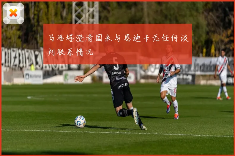 马洛塔澄清国米与恩迪卡无任何谈判联系情况