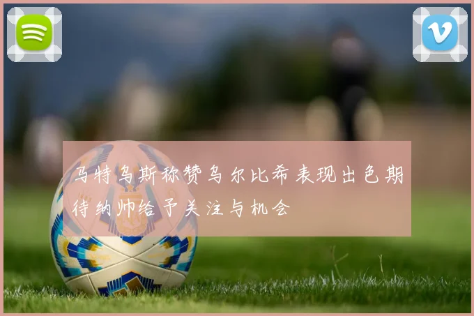马特乌斯称赞乌尔比希表现出色期待纳帅给予关注与机会