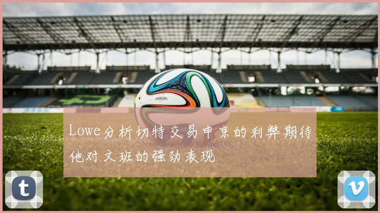 Lowe分析切特交易申京的利弊期待他对文班的强劲表现