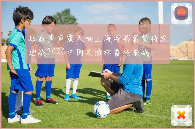 战鼓声声震天响上海海港蓄势待发迎战2026中国足协杯首轮激战