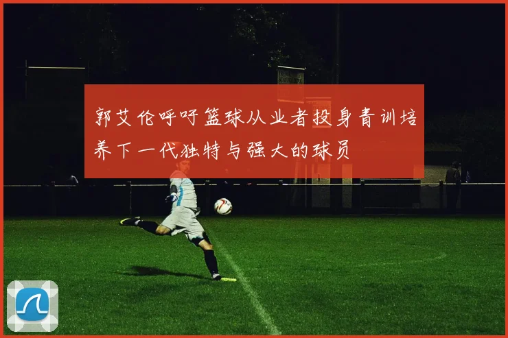 郭艾伦呼吁篮球从业者投身青训培养下一代独特与强大的球员
