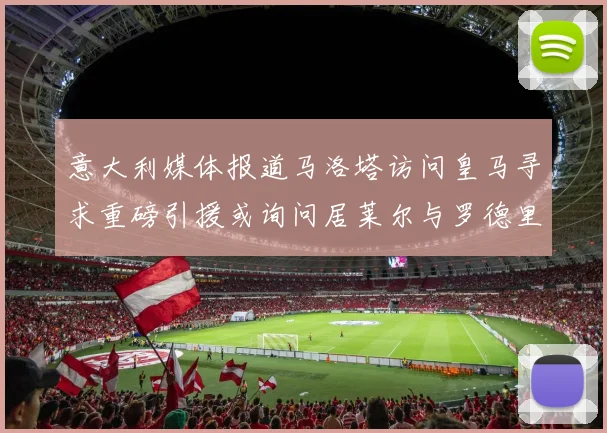 意大利媒体报道马洛塔访问皇马寻求重磅引援或询问居莱尔与罗德里戈