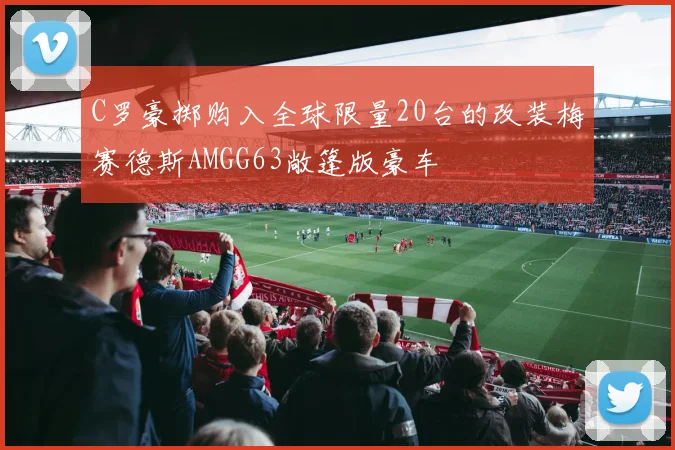 C罗豪掷购入全球限量20台的改装梅赛德斯AMGG63敞篷版豪车