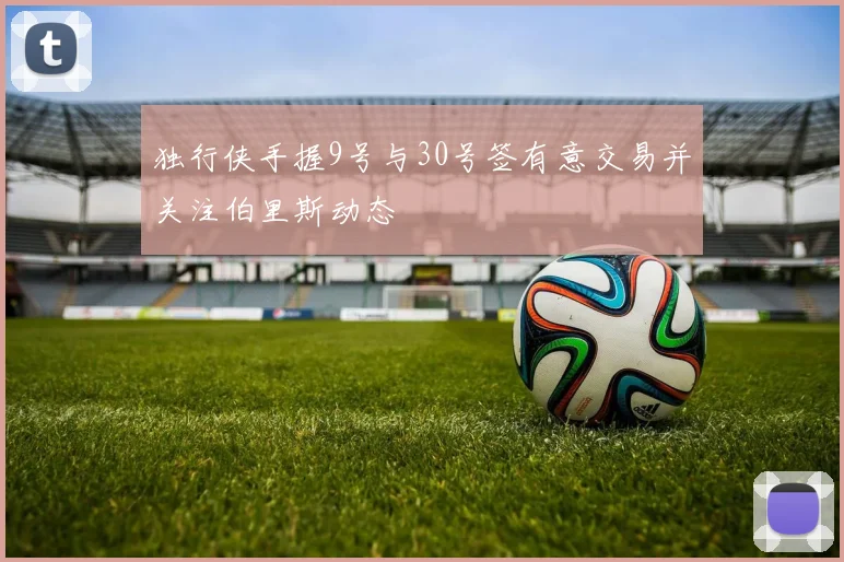 独行侠手握9号与30号签有意交易并关注伯里斯动态